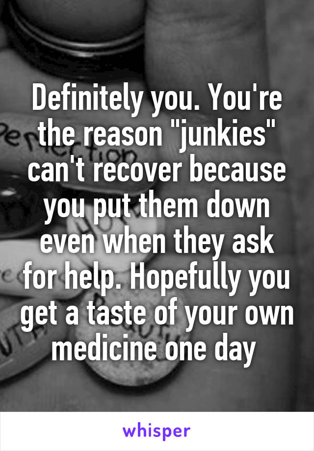 Definitely you. You're the reason "junkies" can't recover because you put them down even when they ask for help. Hopefully you get a taste of your own medicine one day 