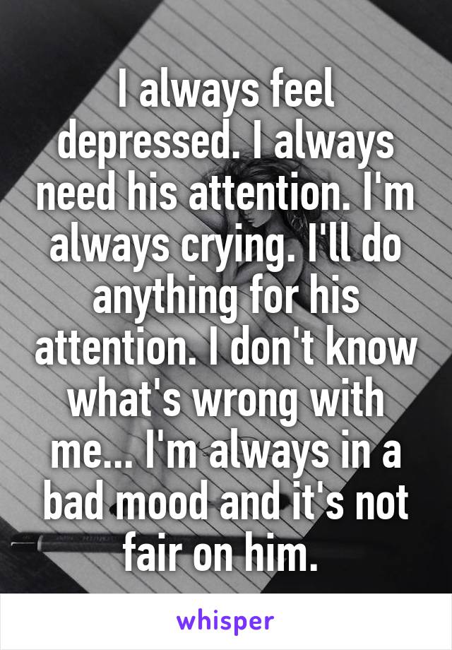 I always feel depressed. I always need his attention. I'm always crying. I'll do anything for his attention. I don't know what's wrong with me... I'm always in a bad mood and it's not fair on him. 