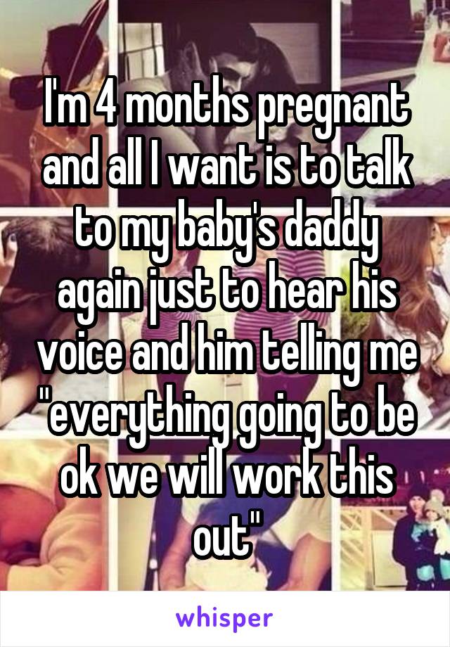 I'm 4 months pregnant and all I want is to talk to my baby's daddy again just to hear his voice and him telling me "everything going to be ok we will work this out"