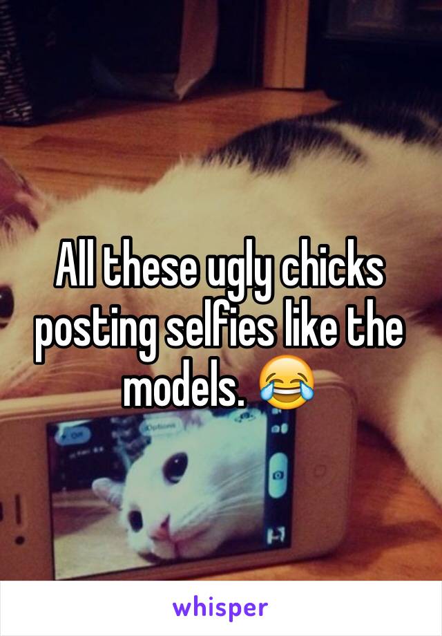 All these ugly chicks posting selfies like the models. 😂