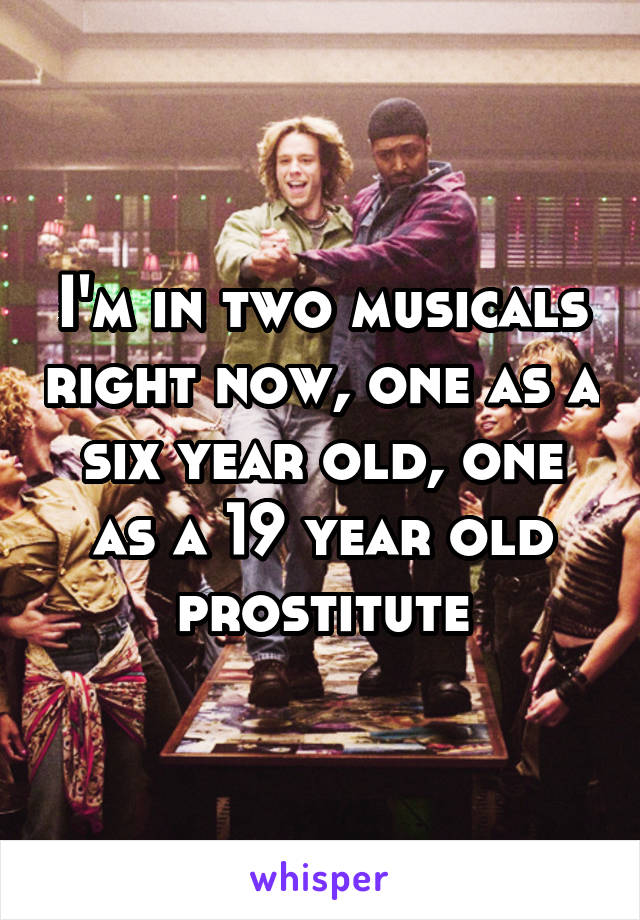 I'm in two musicals right now, one as a six year old, one as a 19 year old prostitute