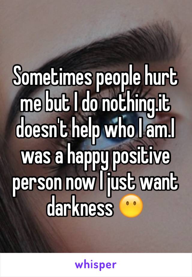 Sometimes people hurt me but I do nothing.it doesn't help who I am.I was a happy positive person now I just want darkness 😶