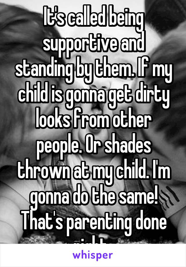 It's called being supportive and standing by them. If my child is gonna get dirty looks from other people. Or shades thrown at my child. I'm gonna do the same! That's parenting done right. 