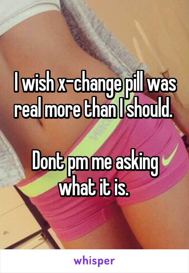 I wish x-change pill was real more than I should. 

Dont pm me asking what it is. 