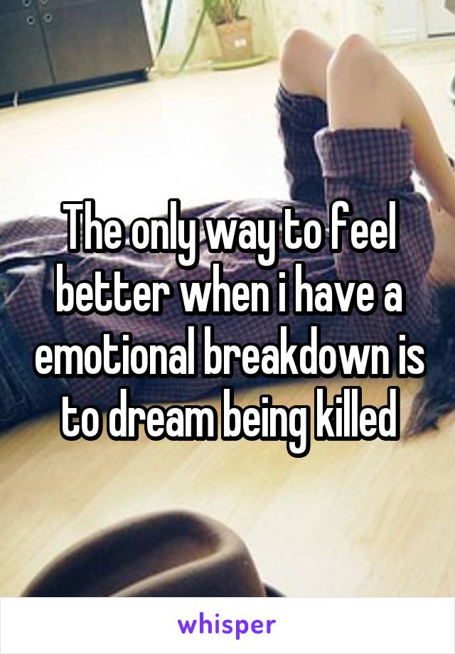 The only way to feel better when i have a emotional breakdown is to dream being killed