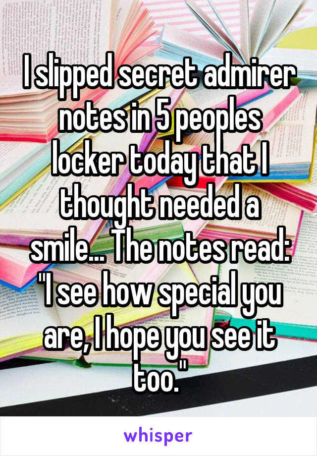 I slipped secret admirer notes in 5 peoples locker today that I thought needed a smile... The notes read:
"I see how special you are, I hope you see it too."