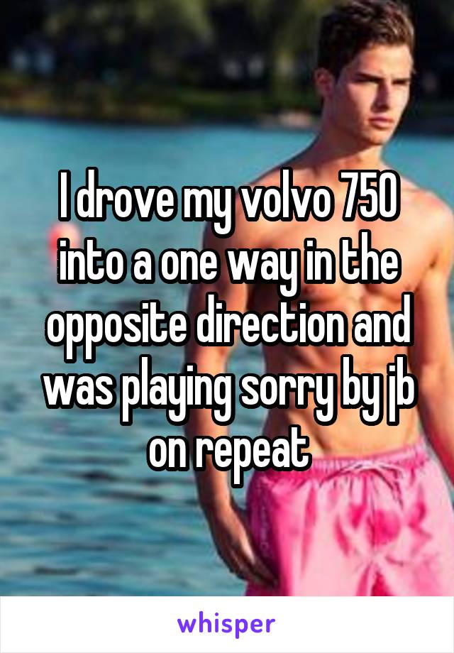 I drove my volvo 750 into a one way in the opposite direction and was playing sorry by jb on repeat