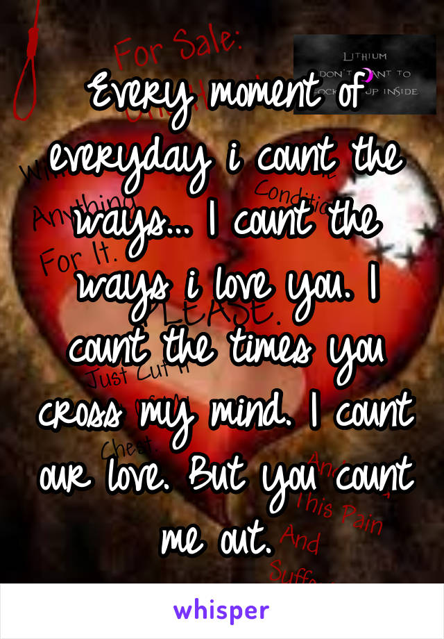 Every moment of everyday i count the ways... I count the ways i love you. I count the times you cross my mind. I count our love. But you count me out. 