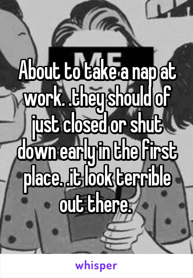 About to take a nap at work. .they should of just closed or shut down early in the first place. .it look terrible out there. 