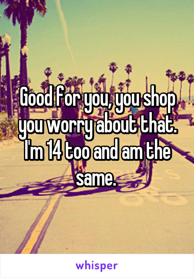 Good for you, you shop you worry about that. I'm 14 too and am the same. 