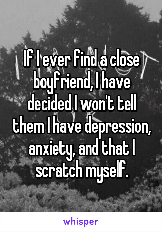 If I ever find a close boyfriend, I have decided I won't tell them I have depression, anxiety, and that I scratch myself.