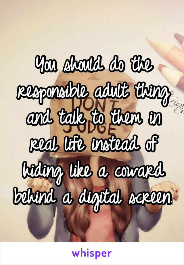 You should do the responsible adult thing and talk to them in real life instead of hiding like a coward behind a digital screen.