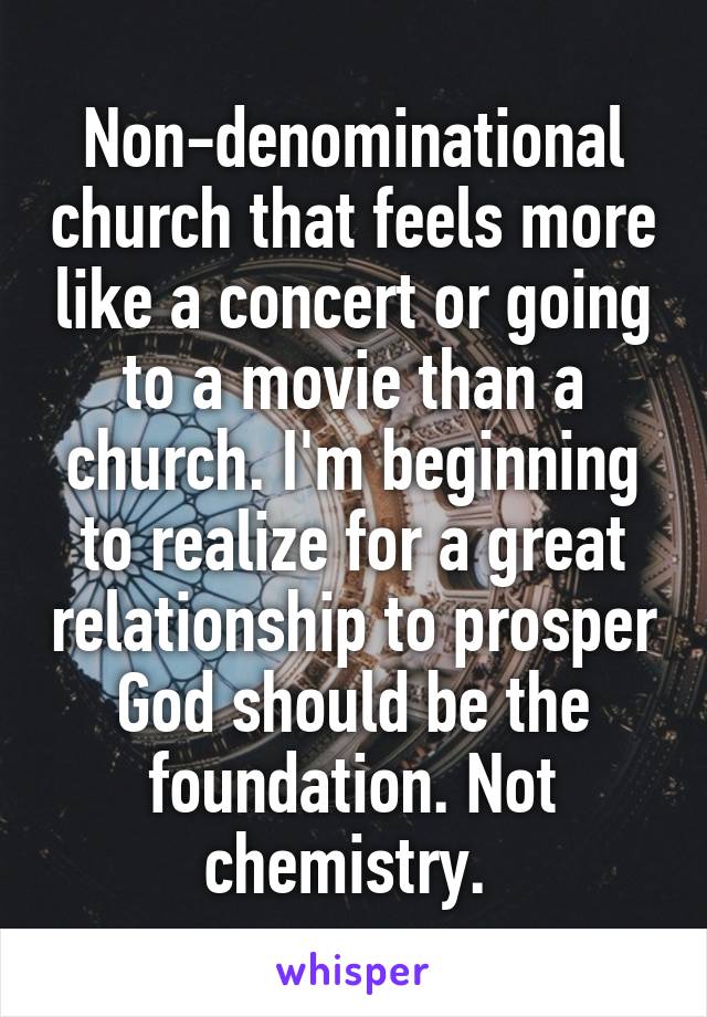 Non-denominational church that feels more like a concert or going to a movie than a church. I'm beginning to realize for a great relationship to prosper God should be the foundation. Not chemistry. 