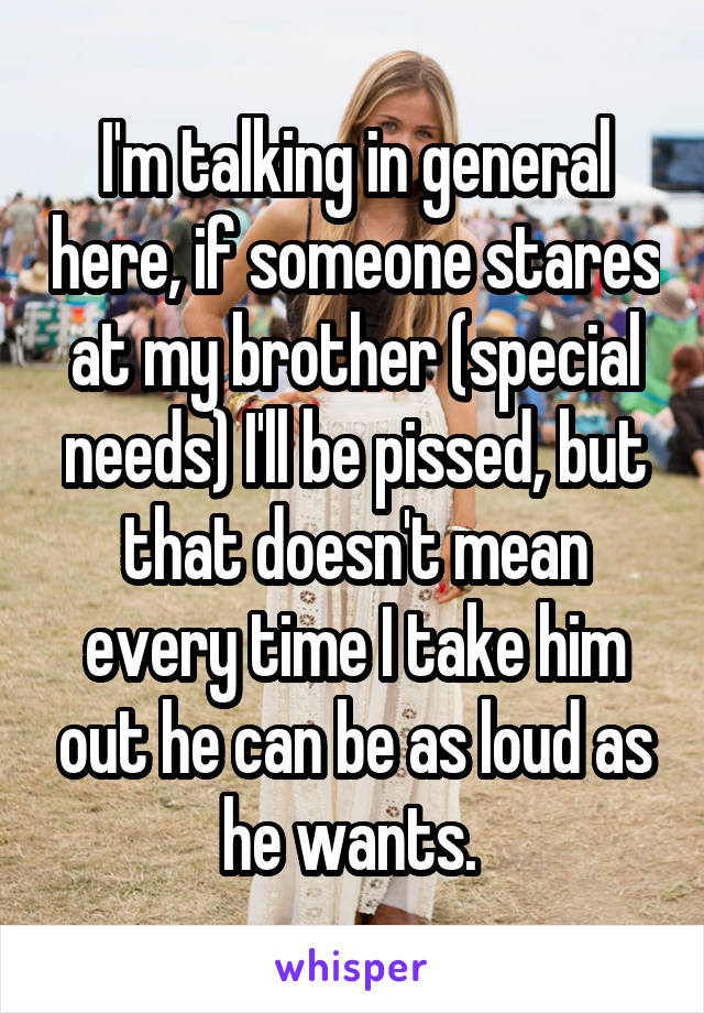 I'm talking in general here, if someone stares at my brother (special needs) I'll be pissed, but that doesn't mean every time I take him out he can be as loud as he wants. 