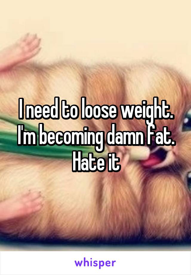 I need to loose weight. I'm becoming damn fat. Hate it