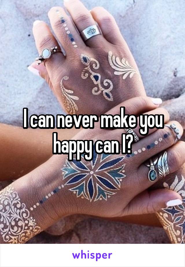 I can never make you happy can I?