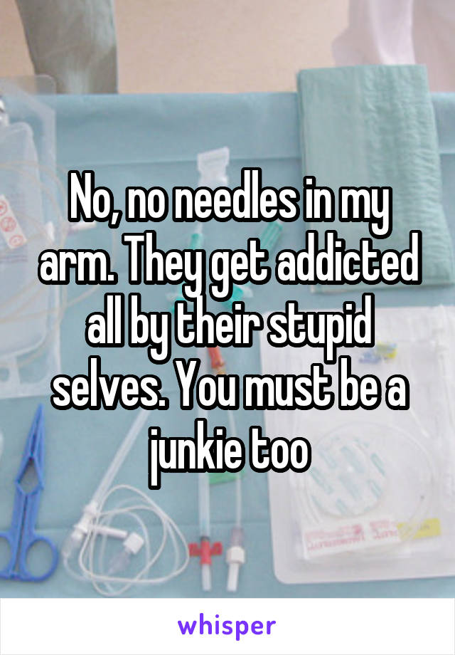 No, no needles in my arm. They get addicted all by their stupid selves. You must be a junkie too