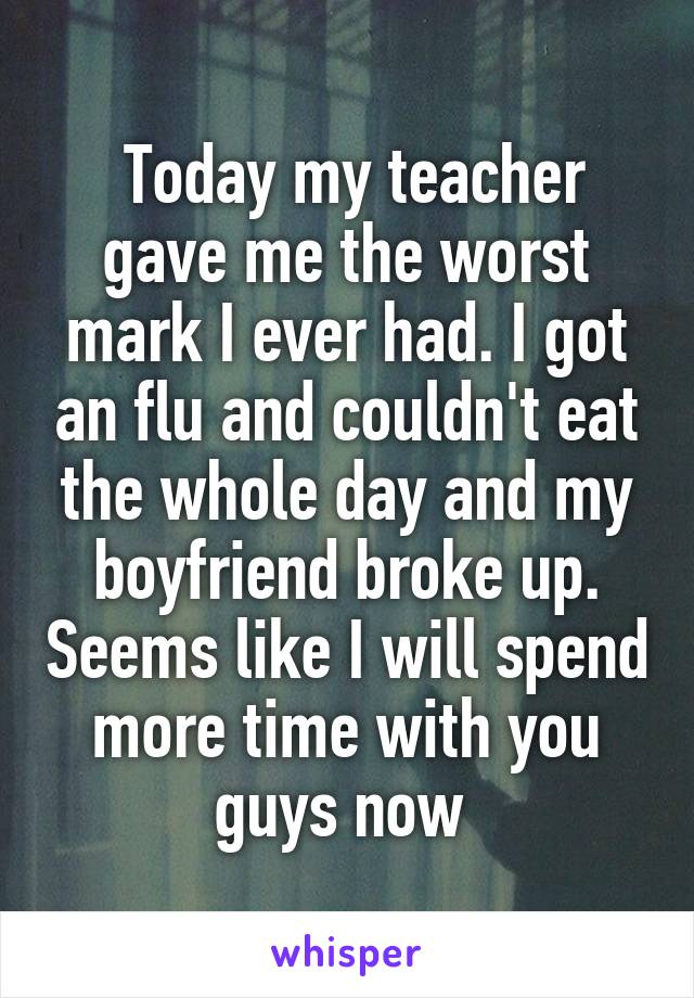  Today my teacher gave me the worst mark I ever had. I got an flu and couldn't eat the whole day and my boyfriend broke up. Seems like I will spend more time with you guys now 