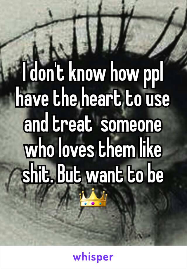 I don't know how ppl have the heart to use and treat  someone who loves them like shit. But want to be 👑