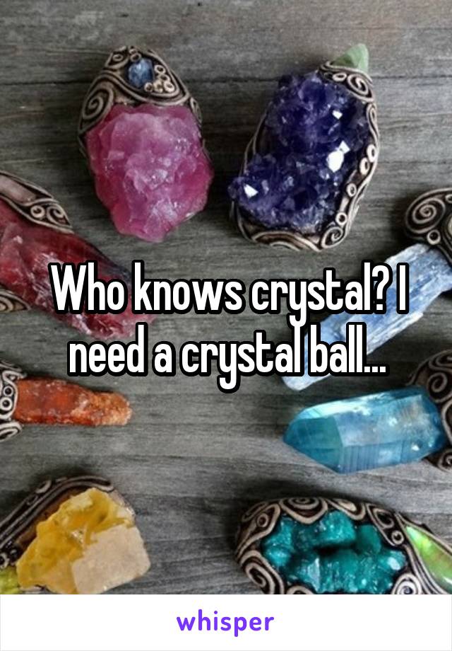 Who knows crystal? I need a crystal ball...