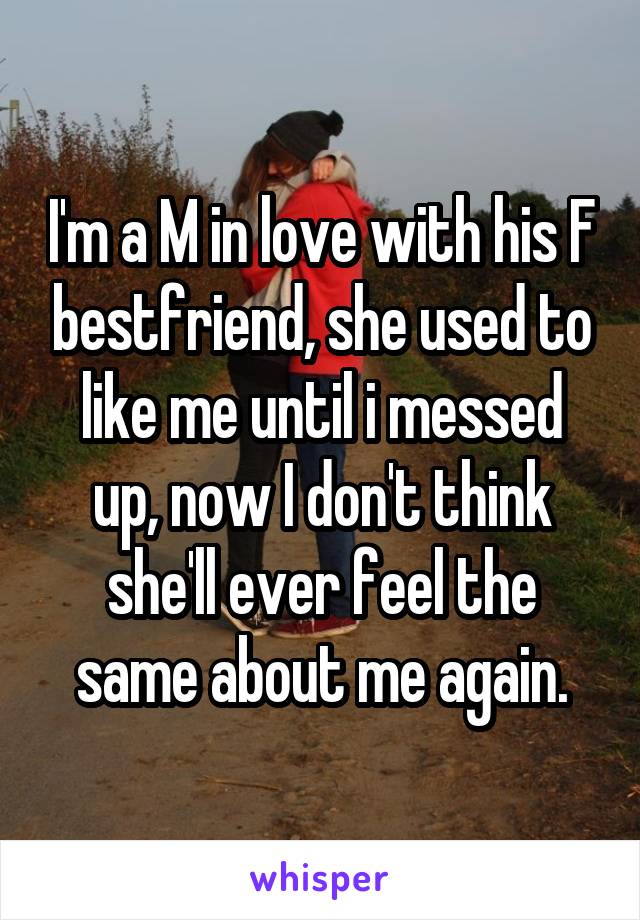 I'm a M in love with his F bestfriend, she used to like me until i messed up, now I don't think she'll ever feel the same about me again.