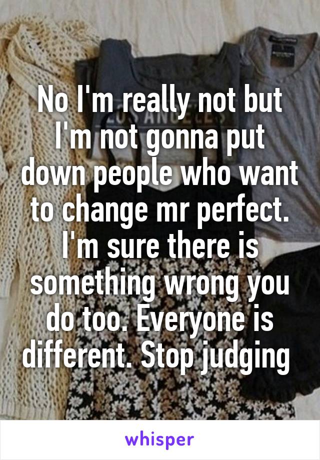 No I'm really not but I'm not gonna put down people who want to change mr perfect. I'm sure there is something wrong you do too. Everyone is different. Stop judging 