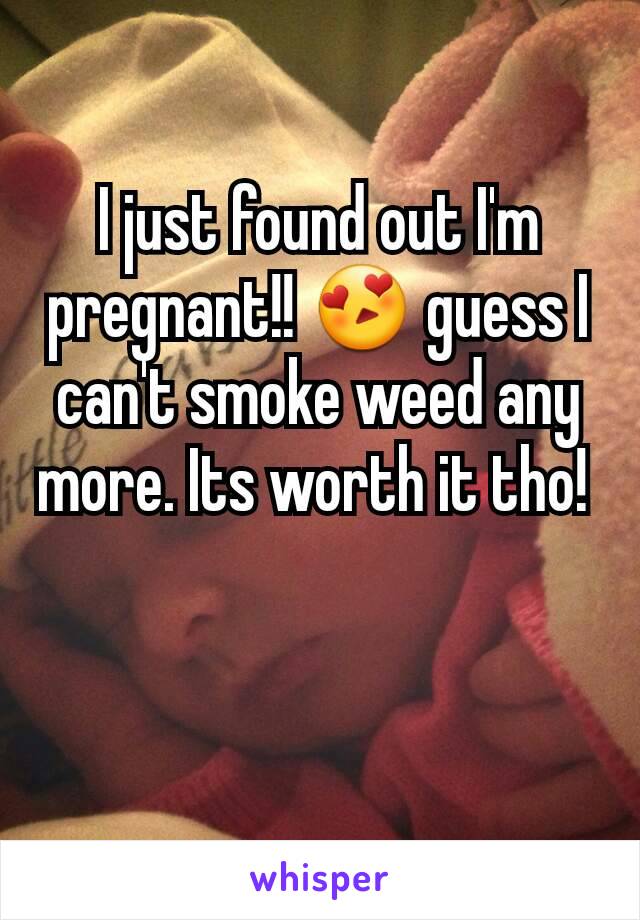 I just found out I'm pregnant!! 😍 guess I can't smoke weed any more. Its worth it tho! 