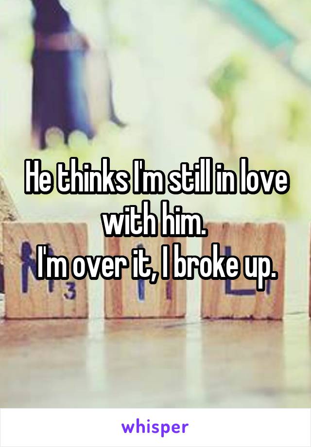 He thinks I'm still in love with him. 
I'm over it, I broke up.