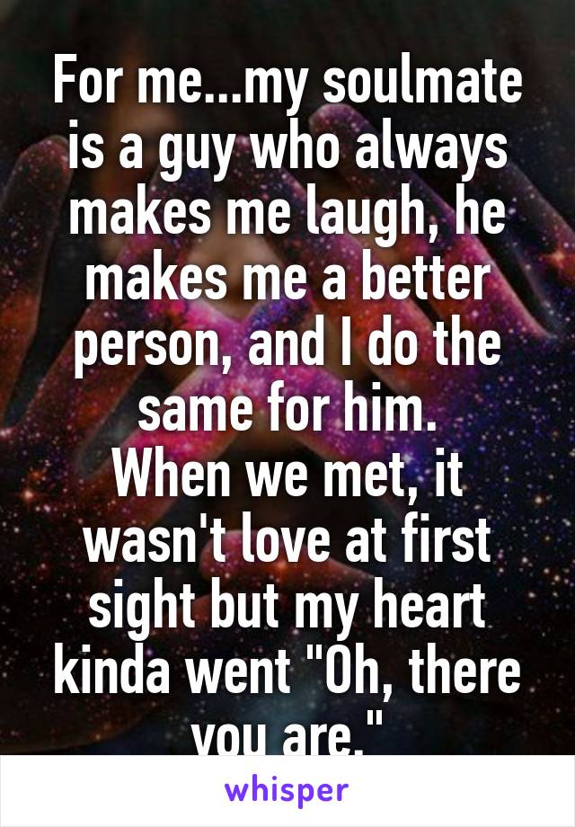 For me...my soulmate is a guy who always makes me laugh, he makes me a better person, and I do the same for him.
When we met, it wasn't love at first sight but my heart kinda went "Oh, there you are."