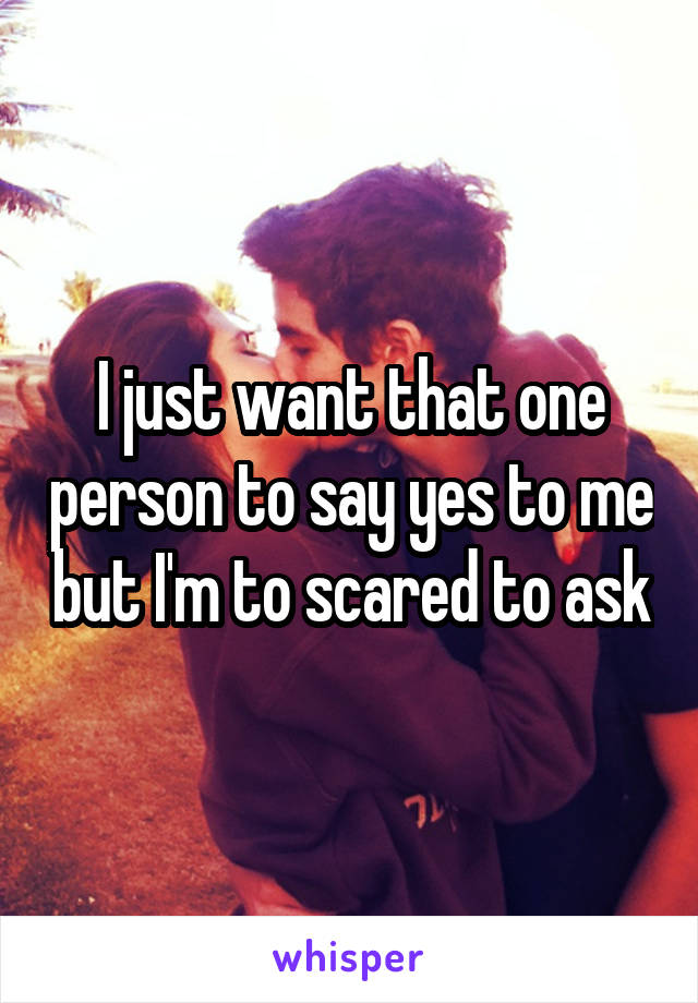 I just want that one person to say yes to me but I'm to scared to ask