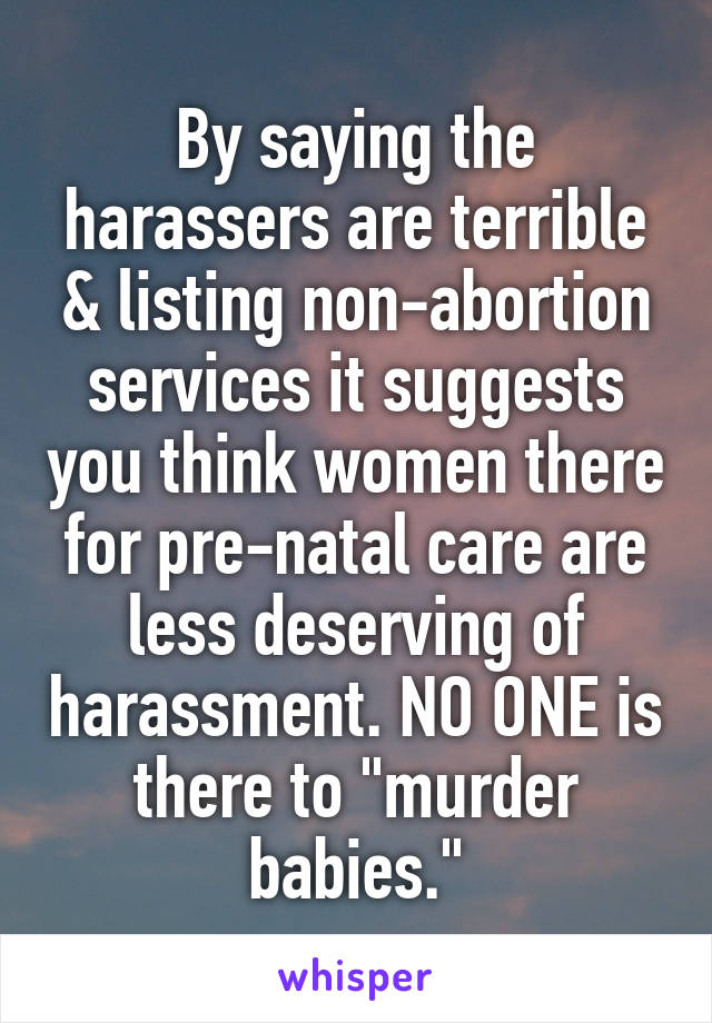 By saying the harassers are terrible & listing non-abortion services it suggests you think women there for pre-natal care are less deserving of harassment. NO ONE is there to "murder babies."