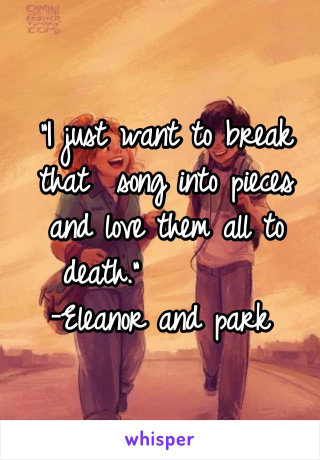 "I just want to break that  song into pieces and love them all to death."         
-Eleanor and park 