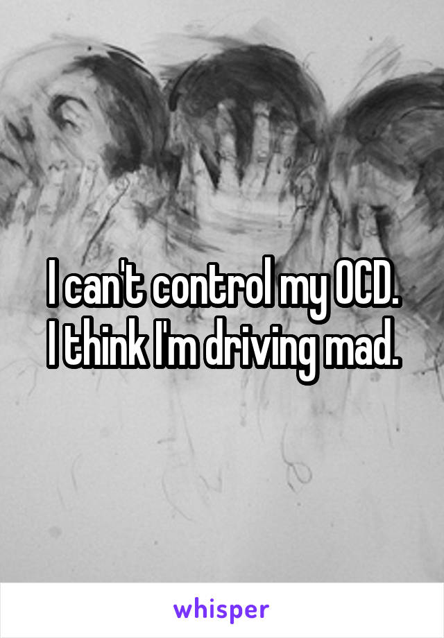 I can't control my OCD.
I think I'm driving mad.