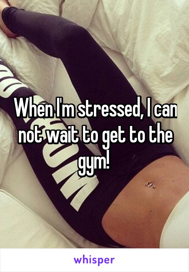 When I'm stressed, I can not wait to get to the gym! 