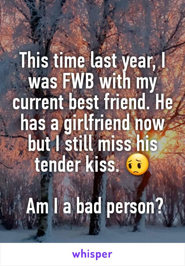 This time last year, I was FWB with my current best friend. He has a girlfriend now but I still miss his tender kiss. 😔

 Am I a bad person?