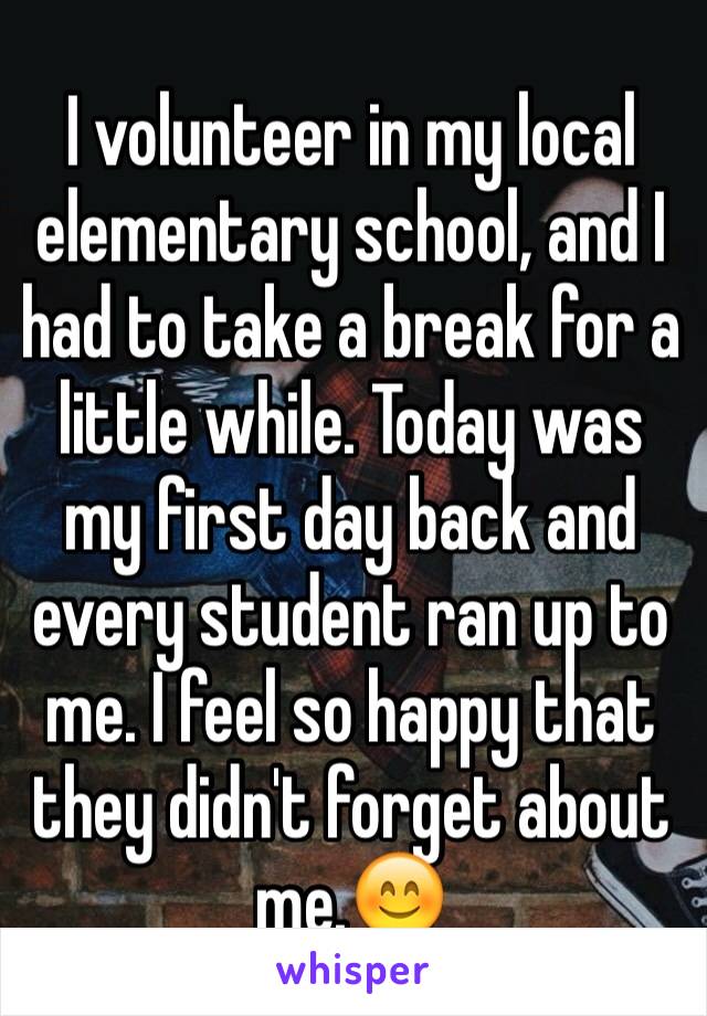 I volunteer in my local elementary school, and I had to take a break for a little while. Today was my first day back and every student ran up to me. I feel so happy that they didn't forget about me.😊