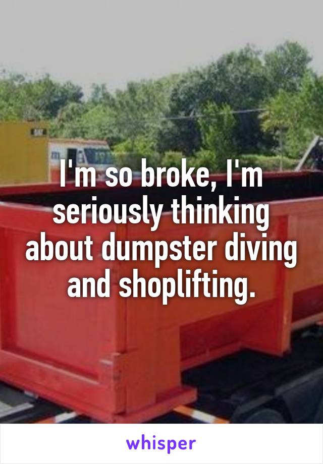 I'm so broke, I'm seriously thinking about dumpster diving and shoplifting.