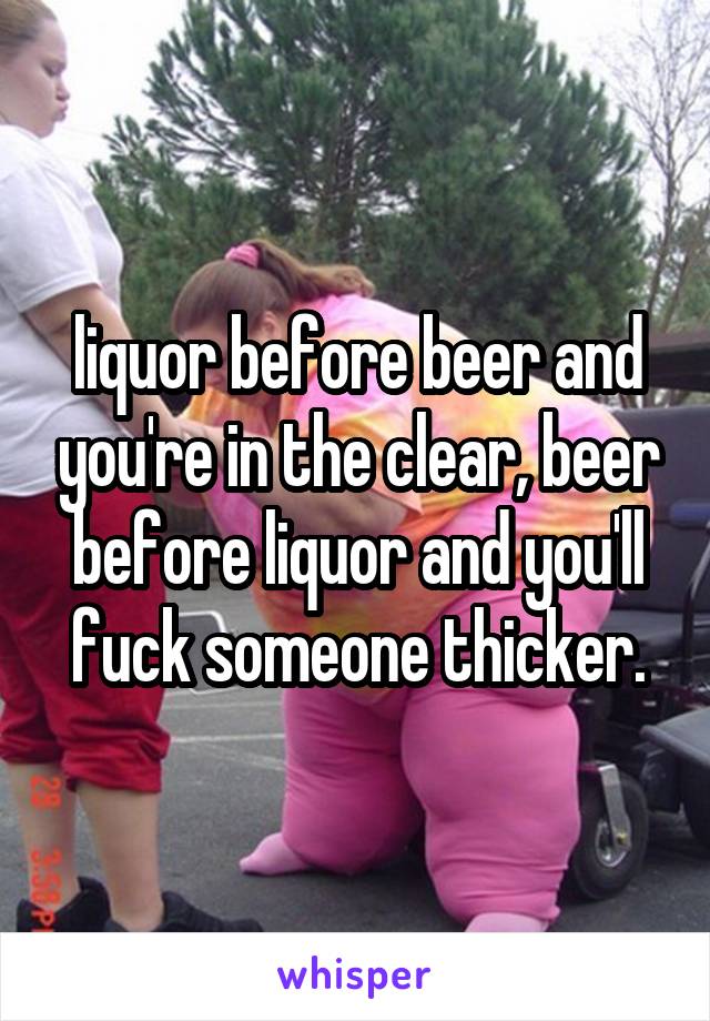 liquor before beer and you're in the clear, beer before liquor and you'll fuck someone thicker.