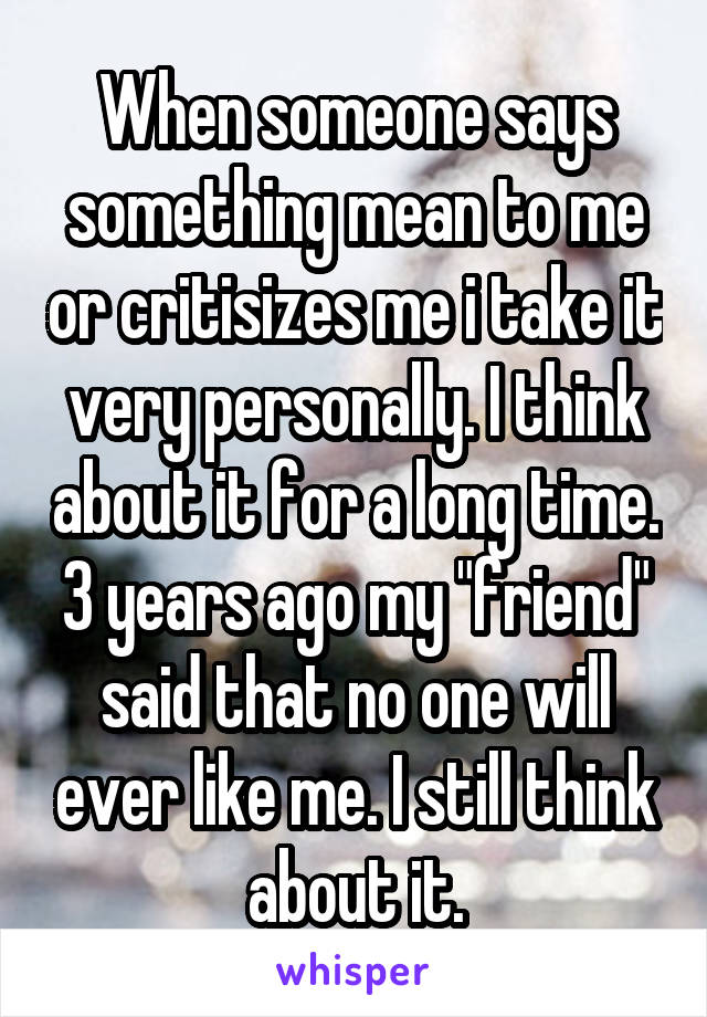 When someone says something mean to me or critisizes me i take it very personally. I think about it for a long time. 3 years ago my "friend" said that no one will ever like me. I still think about it.