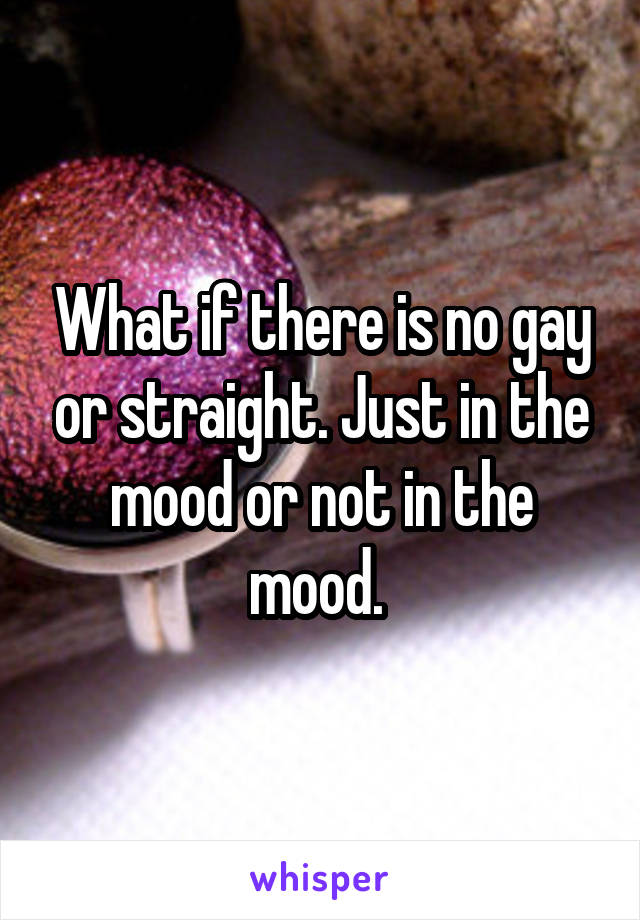 What if there is no gay or straight. Just in the mood or not in the mood. 