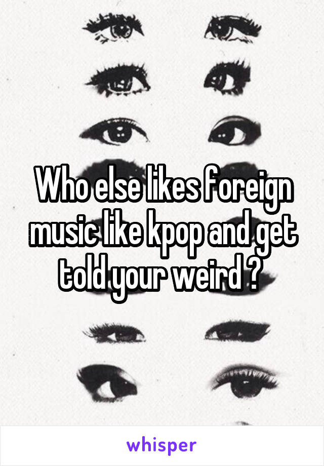 Who else likes foreign music like kpop and get told your weird ? 