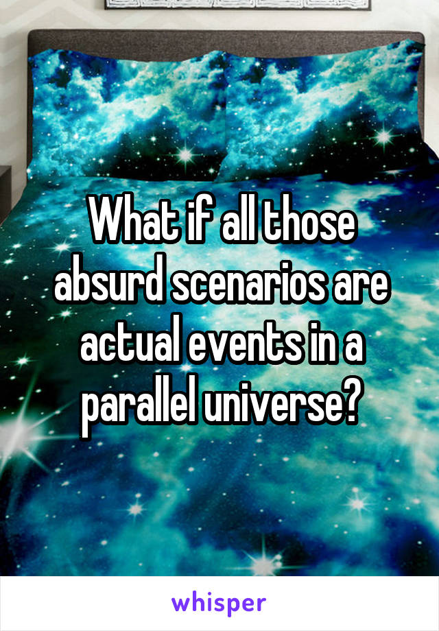 What if all those absurd scenarios are actual events in a parallel universe?