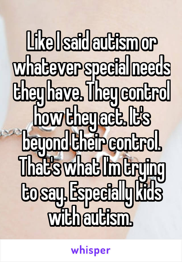 Like I said autism or whatever special needs they have. They control how they act. It's beyond their control. That's what I'm trying to say. Especially kids with autism. 