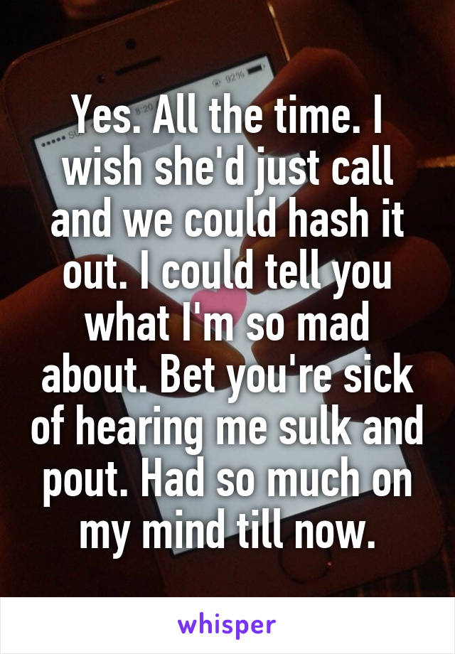 Yes. All the time. I wish she'd just call and we could hash it out. I could tell you what I'm so mad about. Bet you're sick of hearing me sulk and pout. Had so much on my mind till now.