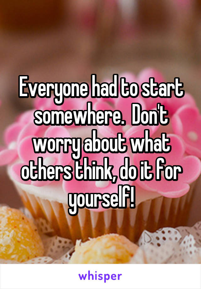 Everyone had to start somewhere.  Don't worry about what others think, do it for yourself!