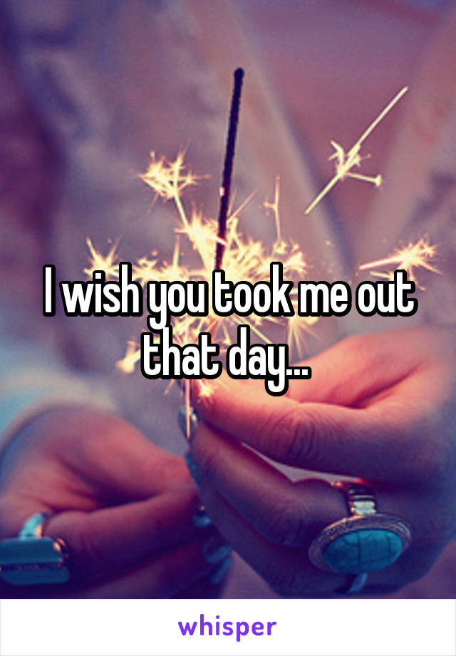 I wish you took me out that day... 