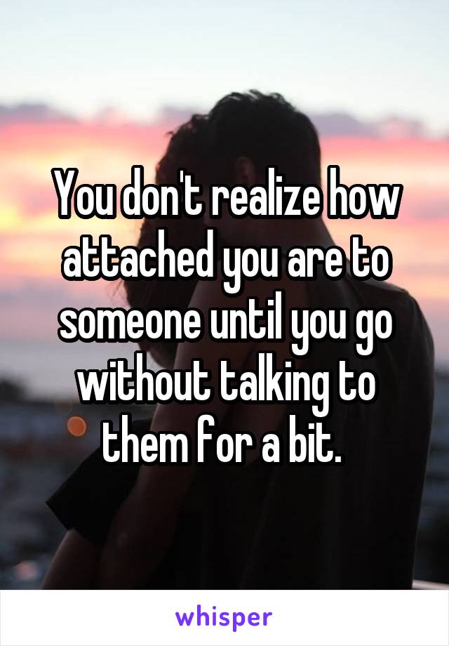 You don't realize how attached you are to someone until you go without talking to them for a bit. 