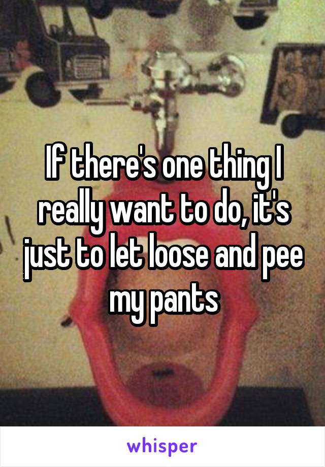 If there's one thing I really want to do, it's just to let loose and pee my pants