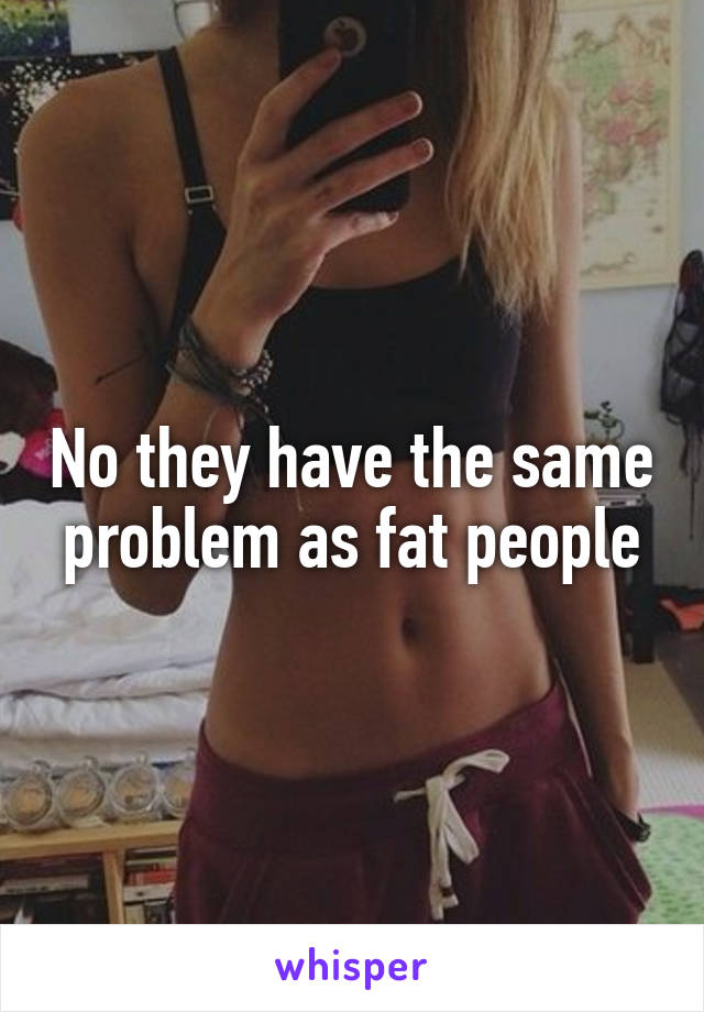 No they have the same problem as fat people