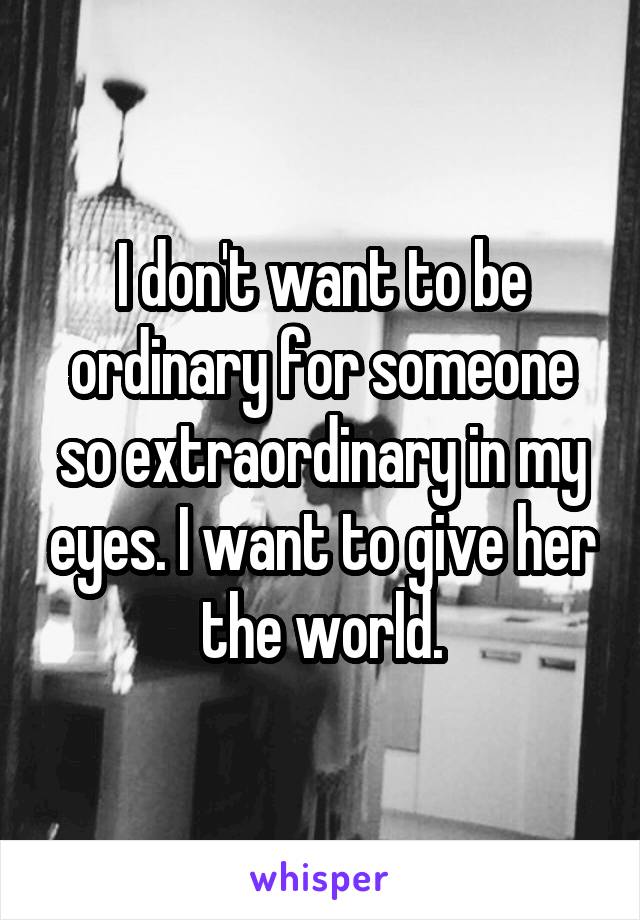 I don't want to be ordinary for someone so extraordinary in my eyes. I want to give her the world.